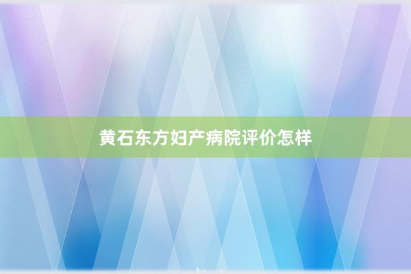 黄石东方妇产病院评价怎样