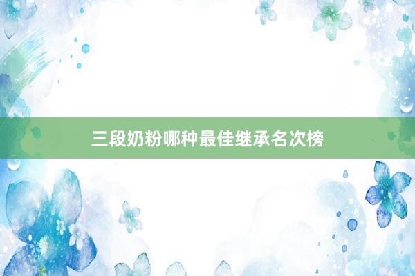 三段奶粉哪种最佳继承名次榜
