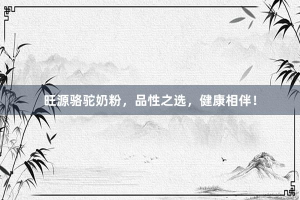 旺源骆驼奶粉，品性之选，健康相伴！
