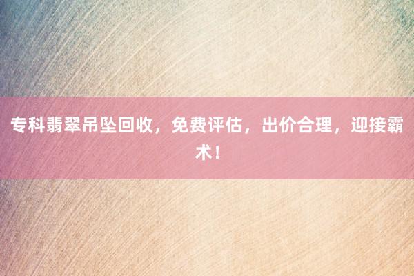 专科翡翠吊坠回收，免费评估，出价合理，迎接霸术！